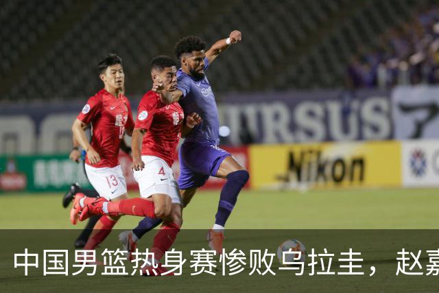中国男篮热身赛惨败乌拉圭，赵嘉义独闪光芒